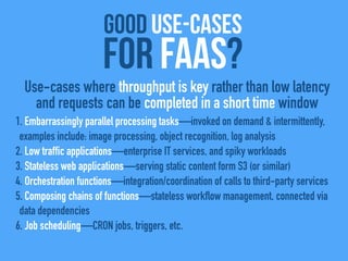 good use-cases
For FaaS?
1. Embarrassingly parallel processing tasks—invoked on demand & intermittently,
examples include: image processing, object recognition, log analysis
2. Low traffic applications—enterprise IT services, and spiky workloads
3. Stateless web applications—serving static content form S3 (or similar)
4. Orchestration functions—integration/coordination of calls to third-party services
5. Composing chains of functions—stateless workflow management, connected via
data dependencies
6. Job scheduling—CRON jobs, triggers, etc.
Use-cases where throughput is key rather than low latency
and requests can be completed in a short time window
 