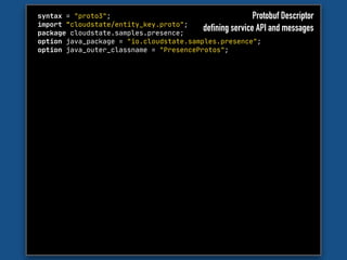 syntax = "proto3";

import "cloudstate/entity_key.proto";

package cloudstate.samples.presence;

option java_package = "io.cloudstate.samples.presence";

option java_outer_classname = "PresenceProtos";
Protobuf Descriptor
defining service API and messages
 