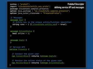 syntax = "proto3";

import "cloudstate/entity_key.proto";

package cloudstate.samples.presence;

option java_package = "io.cloudstate.samples.presence";

option java_outer_classname = "PresenceProtos";
"// Messages

message User {

"// Entity key is the unique entity/function identifier

string name = 1 [(.cloudstate.entity_key) = true];

}

message OnlineStatus {

bool online = 1;

}

message Empty {

}

"// Service API 

service Presence { 

"// Connect the given user

rpc Connect(User) returns (stream Empty);



"// Monitor the online status of the given user

rpc Monitor(User) returns (stream OnlineStatus);

}
Protobuf Descriptor
defining service API and messages
 