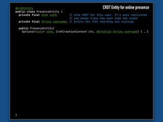 @CrdtEntity

public class PresenceEntity {

private final Vote vote; "// Vote CRDT for this user. It’s auto replicated 

"// and keeps track how each node has voted

private final String username; "// Entity Key (for sharding and routing)

public PresenceEntity(

Optional<Vote> vote, CrdtCreationContext ctx, @EntityId String username) { … }

}
CRDT Entity for online presence
 