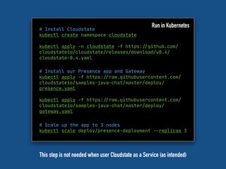 # Install Cloudstate
kubectl create namespace cloudstate
kubectl apply -n cloudstate -f https:"//github.com/
cloudstateio/cloudstate/releases/download/v0.4/
cloudstate-0.4.yaml
Run in Kubernetes
# Install our Presence app and Gateway
kubectl apply -f https:"//raw.githubusercontent.com/
cloudstateio/samples-java-chat/master/deploy/
presence.yaml
kubectl apply -f https:"//raw.githubusercontent.com/
cloudstateio/samples-java-chat/master/deploy/
gateway.yaml
# Scale up the app to 3 nodes

kubectl scale deploy/presence-deployment "--replicas 3

This step is not needed when user Cloudstate as a Service (as intended)
 