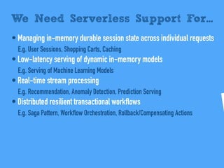 • Managing in-memory durable session state across individual requests
E.g. User Sessions, Shopping Carts, Caching
• Low-latency serving of dynamic in-memory models
E.g. Serving of Machine Learning Models
• Real-time stream processing
E.g. Recommendation, Anomaly Detection, Prediction Serving
• Distributed resilient transactional workflows
E.g. Saga Pattern, Workflow Orchestration, Rollback/Compensating Actions
We Need Serverless Support For...
 