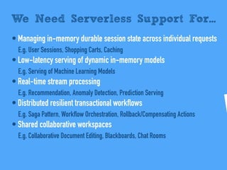 • Managing in-memory durable session state across individual requests
E.g. User Sessions, Shopping Carts, Caching
• Low-latency serving of dynamic in-memory models
E.g. Serving of Machine Learning Models
• Real-time stream processing
E.g. Recommendation, Anomaly Detection, Prediction Serving
• Distributed resilient transactional workflows
E.g. Saga Pattern, Workflow Orchestration, Rollback/Compensating Actions
• Shared collaborative workspaces
E.g. Collaborative Document Editing, Blackboards, Chat Rooms
We Need Serverless Support For...
 