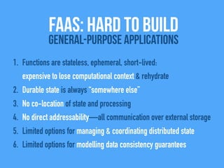 1. Functions are stateless, ephemeral, short-lived:
expensive to lose computational context & rehydrate
2. Durable state is always “somewhere else”
3. No co-location of state and processing
4. No direct addressability—all communication over external storage
5. Limited options for managing & coordinating distributed state
6. Limited options for modelling data consistency guarantees
FAAS: Hard to build
General-Purpose Applications
 