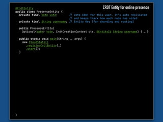 @CrdtEntity

public class PresenceEntity {

private final Vote vote; "// Vote CRDT for this user. It’s auto replicated 

"// and keeps track how each node has voted

private final String username; "// Entity Key (for sharding and routing)

public PresenceEntity(

Optional<Vote> vote, CrdtCreationContext ctx, @EntityId String username) { … }

}
public static void main(String""... args) {

new CloudState()

.registerCrdtEntity(…)

.start();

}
CRDT Entity for online presence
 