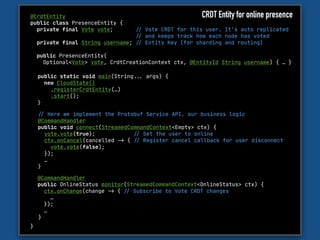 @CrdtEntity

public class PresenceEntity {

private final Vote vote; "// Vote CRDT for this user. It’s auto replicated 

"// and keeps track how each node has voted

private final String username; "// Entity Key (for sharding and routing)

public PresenceEntity(

Optional<Vote> vote, CrdtCreationContext ctx, @EntityId String username) { … }

}
"// Here we implement the Protobuf Service API, our business logic

@CommandHandler 

public void connect(StreamedCommandContext<Empty> ctx) {

vote.vote(true); "// Set the user to online

ctx.onCancel(cancelled "-> { "// Register cancel callback for user disconnect

vote.vote(false); 

});

…

}
public static void main(String""... args) {

new CloudState()

.registerCrdtEntity(…)

.start();

}
CRDT Entity for online presence
@CommandHandler 

public OnlineStatus monitor(StreamedCommandContext<OnlineStatus> ctx) {

ctx.onChange(change "-> { "// Subscribe to Vote CRDT changes

…

}); 

…

}
 