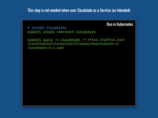 # Install Cloudstate
kubectl create namespace cloudstate
kubectl apply -n cloudstate -f https:"//github.com/
cloudstateio/cloudstate/releases/download/v0.4/
cloudstate-0.4.yaml
Run in Kubernetes
This step is not needed when user Cloudstate as a Service (as intended)
 