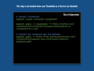 # Install Cloudstate
kubectl create namespace cloudstate
kubectl apply -n cloudstate -f https:"//github.com/
cloudstateio/cloudstate/releases/download/v0.4/
cloudstate-0.4.yaml
Run in Kubernetes
# Install our Presence app and Gateway
kubectl apply -f https:"//raw.githubusercontent.com/
cloudstateio/samples-java-chat/master/deploy/
presence.yaml
This step is not needed when user Cloudstate as a Service (as intended)
 