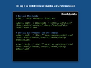 # Install Cloudstate
kubectl create namespace cloudstate
kubectl apply -n cloudstate -f https:"//github.com/
cloudstateio/cloudstate/releases/download/v0.4/
cloudstate-0.4.yaml
Run in Kubernetes
# Install our Presence app and Gateway
kubectl apply -f https:"//raw.githubusercontent.com/
cloudstateio/samples-java-chat/master/deploy/
presence.yaml
kubectl apply -f https:"//raw.githubusercontent.com/
cloudstateio/samples-java-chat/master/deploy/
gateway.yaml
This step is not needed when user Cloudstate as a Service (as intended)
 