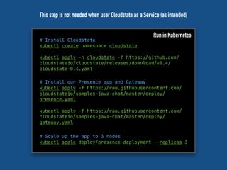 # Install Cloudstate
kubectl create namespace cloudstate
kubectl apply -n cloudstate -f https:"//github.com/
cloudstateio/cloudstate/releases/download/v0.4/
cloudstate-0.4.yaml
Run in Kubernetes
# Install our Presence app and Gateway
kubectl apply -f https:"//raw.githubusercontent.com/
cloudstateio/samples-java-chat/master/deploy/
presence.yaml
kubectl apply -f https:"//raw.githubusercontent.com/
cloudstateio/samples-java-chat/master/deploy/
gateway.yaml
# Scale up the app to 3 nodes

kubectl scale deploy/presence-deployment "--replicas 3

This step is not needed when user Cloudstate as a Service (as intended)
 