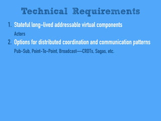 1. Stateful long-lived addressable virtual components
Actors
2. Options for distributed coordination and communication patterns
Pub-Sub, Point-To-Point, Broadcast—CRDTs, Sagas, etc.
Technical Requirements
 