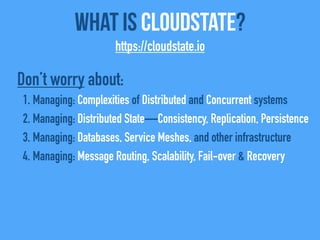 What Is CloudState?
https://cloudstate.io
Don’t worry about:
1. Managing: Complexities of Distributed and Concurrent systems
2. Managing: Distributed State—Consistency, Replication, Persistence
3. Managing: Databases, Service Meshes, and other infrastructure
4. Managing: Message Routing, Scalability, Fail-over & Recovery
 