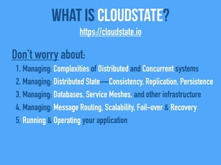 What Is CloudState?
https://cloudstate.io
Don’t worry about:
1. Managing: Complexities of Distributed and Concurrent systems
2. Managing: Distributed State—Consistency, Replication, Persistence
3. Managing: Databases, Service Meshes, and other infrastructure
4. Managing: Message Routing, Scalability, Fail-over & Recovery
5. Running & Operating your application
 