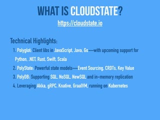 Technical Highlights:
1. Polyglot: Client libs in JavaScript, Java, Go—with upcoming support for
Python, .NET, Rust, Swift, Scala
2. PolyState: Powerful state models—Event Sourcing, CRDTs, Key Value
3. PolyDB: Supporting SQL, NoSQL, NewSQL and in-memory replication
4. Leveraging Akka, gRPC, Knative, GraalVM, running on Kubernetes
What Is CloudState?
https://cloudstate.io
 
