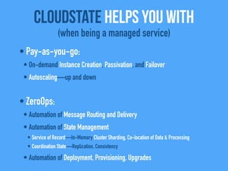 • Pay-as-you-go:
• On-demand Instance Creation, Passivation, and Failover
• Autoscaling—up and down
• ZeroOps:
• Automation of Message Routing and Delivery
• Automation of State Management
• Service of Record—In-Memory Cluster Sharding, Co-location of Data & Processing
• Coordination State—Replication, Consistency
• Automation of Deployment, Provisioning, Upgrades
CloudState helps you with
(when being a managed service)
 