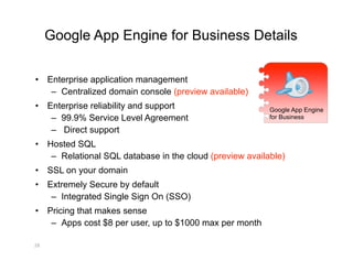Google App Engine for Business Details

•  Enterprise application management
    –  Centralized domain console (preview available)
•  Enterprise reliability and support                      Google App Engine
    –  99.9% Service Level Agreement                       for Business

    –  Direct support
•  Hosted SQL
    –  Relational SQL database in the cloud (preview available)
•  SSL on your domain
•  Extremely Secure by default
    –  Integrated Single Sign On (SSO)
•  Pricing that makes sense
    –  Apps cost $8 per user, up to $1000 max per month

28 
 