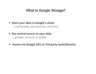 What Is Google Storage?


•  Store your data in Google's cloud 
   o  any format, any amount, any Fme 

•  You control access to your data 
   o  private, shared, or public 

•   Access via Google APIs or 3rd party tools/libraries 
 