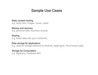 Sample Use Cases

Static content hosting
e.g. static html, images, music, video

Backup and recovery
e.g. personal data, business records

Sharing
e.g. share data with your customers

Data storage for applications
e.g. used as storage backend for Android, AppEngine, Cloud based apps

Storage for Computation
e.g. BigQuery, Prediction API
 