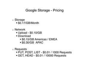 Google Storage - Pricing

o    Storage 
       $0.17/GB/Month 

o    Network 
       Upload - $0.10/GB 
       Download 
          $0.15/GB Americas / EMEA 
          $0.30/GB  APAC 

o    Requests 
       PUT, POST, LIST - $0.01 / 1000 Requests 
       GET, HEAD - $0.01 / 10000 Requests
 