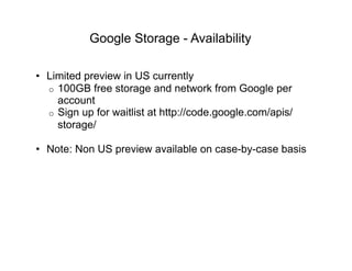 Google Storage - Availability

•  Limited preview in US currently
   o  100GB free storage and network from Google per
      account
   o  Sign up for waitlist at http://code.google.com/apis/
      storage/

•  Note: Non US preview available on case-by-case basis
 