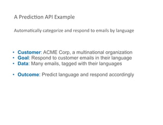 A PredicFon API Example 

AutomaFcally categorize and respond to emails by language 



•  Customer: ACME Corp, a multinational organization
•  Goal: Respond to customer emails in their language
•  Data: Many emails, tagged with their languages

•  Outcome: Predict language and respond accordingly
 