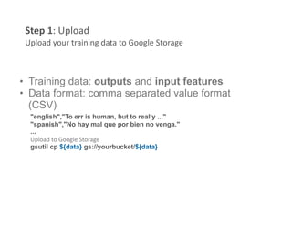 Step 1: Upload 
 Upload your training data to Google Storage 



•  Training data: outputs and input features
•  Data format: comma separated value format
   (CSV)
  "english","To err is human, but to really ..." 
  "spanish","No hay mal que por bien no venga." 
  ...
  Upload to Google Storage 
  gsutil cp ${data} gs://yourbucket/${data}
 
