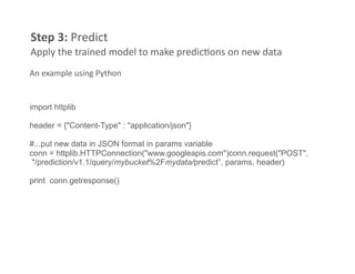 Step 3: Predict 
Apply the trained model to make predicFons on new data 
An example using Python 


import httplib

header = {"Content-Type" : "application/json"}

#...put new data in JSON format in params variable
conn = httplib.HTTPConnection("www.googleapis.com")conn.request("POST",
 "/prediction/v1.1/query/mybucket%2Fmydata/predict”, params, header)

print conn.getresponse()
 