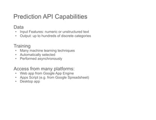 Prediction API Capabilities
Data
•  Input Features: numeric or unstructured text
•  Output: up to hundreds of discrete categories

Training
•  Many machine learning techniques
•  Automatically selected
•  Performed asynchronously

Access from many platforms:
•  Web app from Google App Engine
•  Apps Script (e.g. from Google Spreadsheet)
•  Desktop app
 