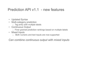 Prediction API v1.1 - new features

•  Updated Syntax
•  Multi-category prediction
   o    Tag entry with multiple labels
•  Continuous Output
   o    Finer grained prediction rankings based on multiple labels
•  Mixed Inputs
   o    Both numeric and text inputs are now supported

Can combine continuous output with mixed inputs
 