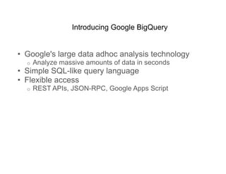 Introducing Google BigQuery


•  Google's large data adhoc analysis technology
  o    Analyze massive amounts of data in seconds
•  Simple SQL-like query language
•  Flexible access
  o    REST APIs, JSON-RPC, Google Apps Script
 