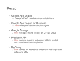 Recap

 •  Google App Engine
    o  Google’s PaaS cloud development platform

 •  Google App Engine for Business
    o  New enterprise version of App Engine

 •  Google Storage
    o    New high speed data storage on Google Cloud

 •  Prediction API
    o    New machine learning technology able to predict
         outcomes based on sample data

 •  BigQuery
    o    New service for Interactive analysis of very large data
         sets using SQL
 