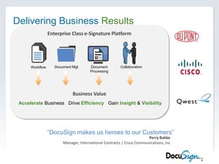 Delivering Business ResultsEnterprise Class e-Signature PlatformDocument MgtDocument ProcessingCollaborationWorkflowBusiness ValueAccelerate Business   Drive Efficiency   Gain Insight &Visibility“DocuSign makes us heroes to our Customers”Perry BakkeManager, International Contracts | Cisco Communications, Inc
