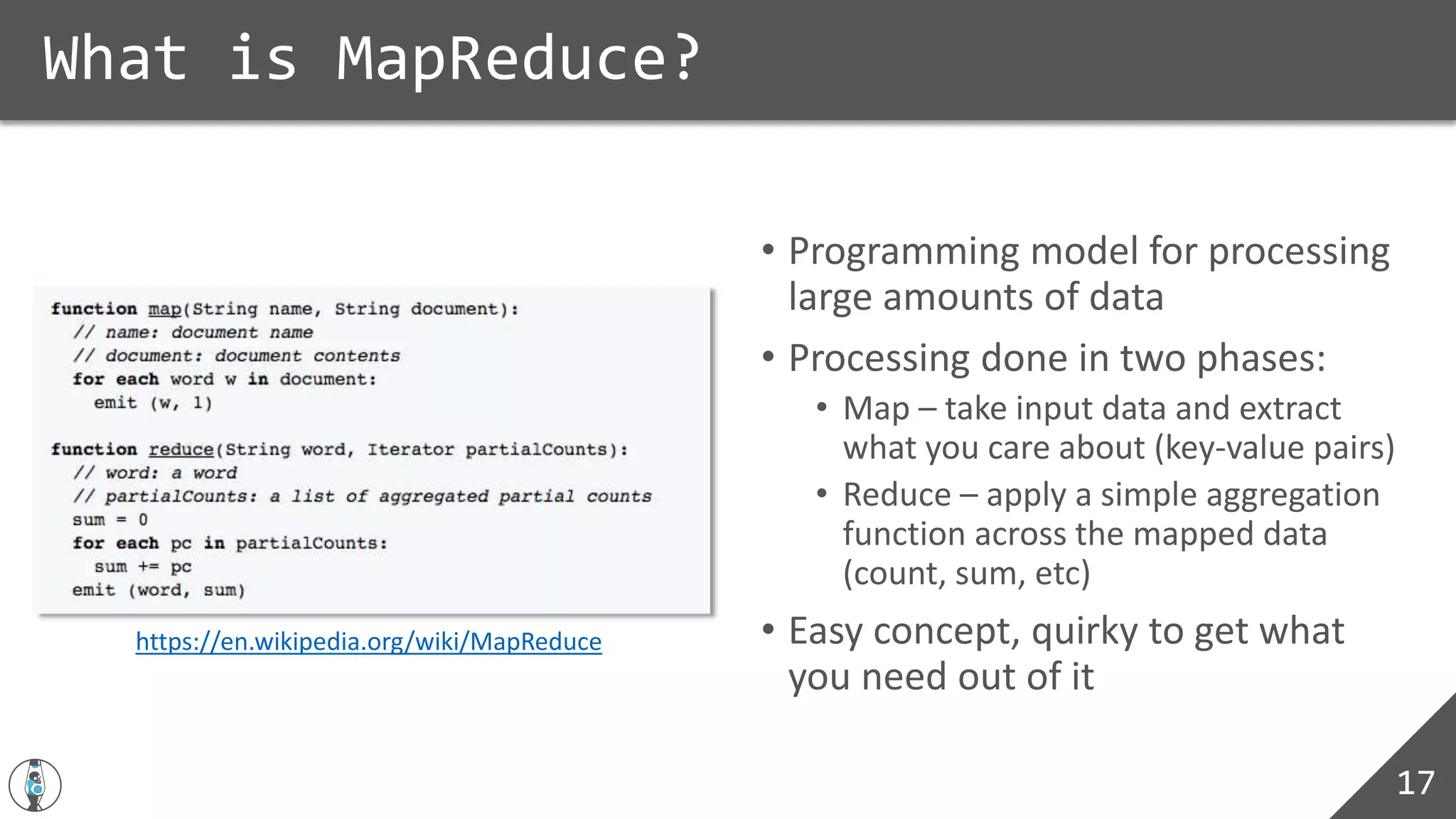 • Programming model for processing
large amounts of data
• Processing done in two phases:
• Map – take input data and extract
what you care about (key-value pairs)
• Reduce – apply a simple aggregation
function across the mapped data
(count, sum, etc)
• Easy concept, quirky to get what
you need out of it
What is MapReduce?
17
https://en.wikipedia.org/wiki/MapReduce
 