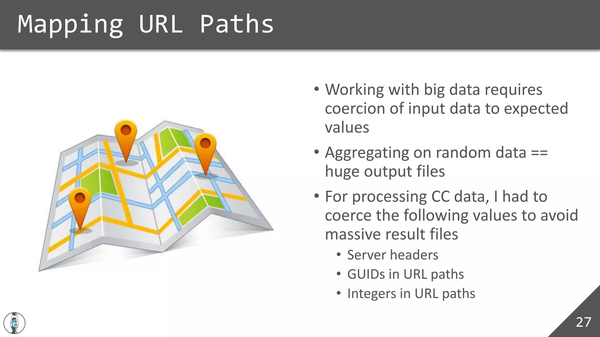 • Working with big data requires
coercion of input data to expected
values
• Aggregating on random data ==
huge output files
• For processing CC data, I had to
coerce the following values to avoid
massive result files
• Server headers
• GUIDs in URL paths
• Integers in URL paths
Mapping URL Paths
27
 