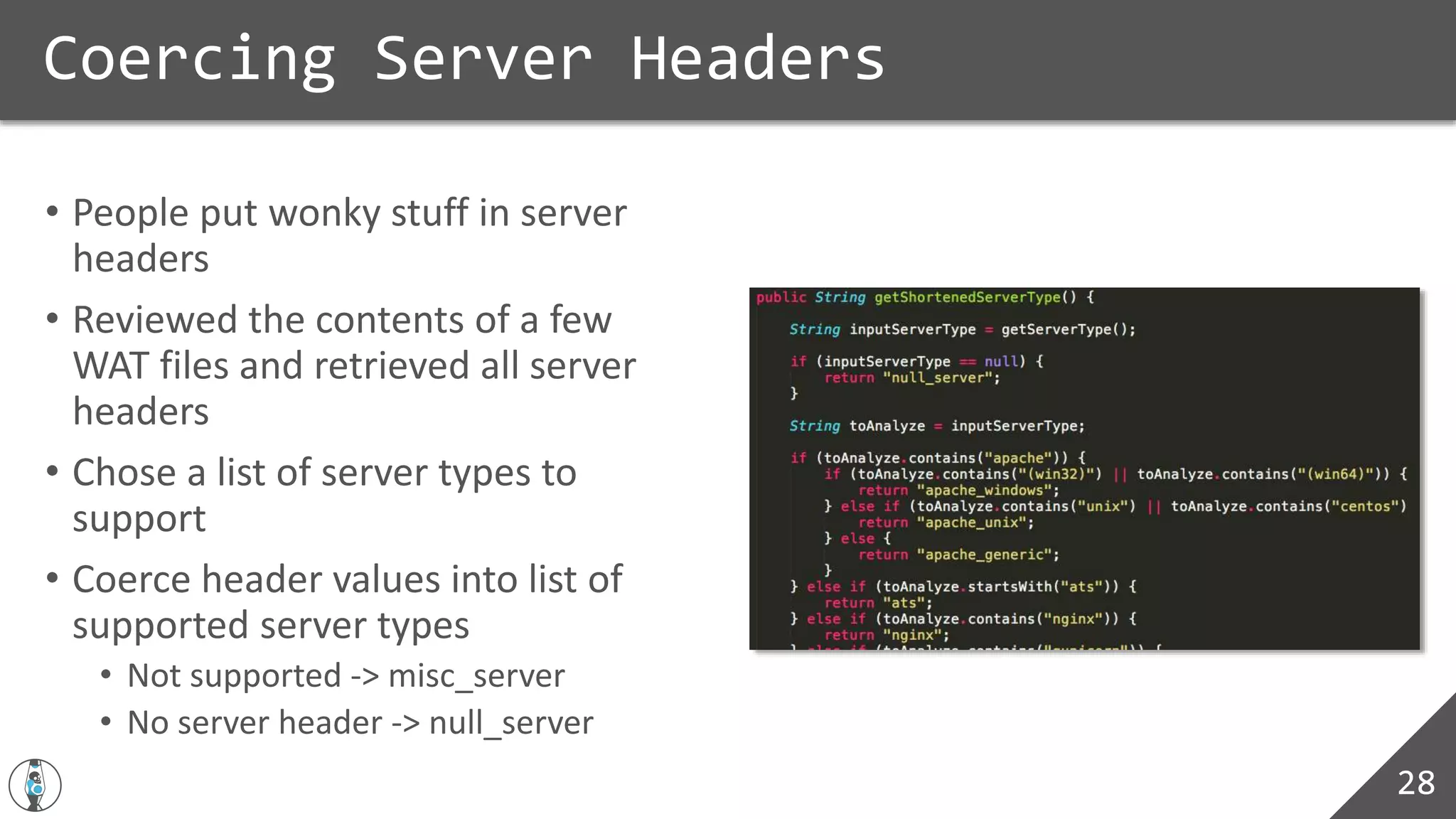 • People put wonky stuff in server
headers
• Reviewed the contents of a few
WAT files and retrieved all server
headers
• Chose a list of server types to
support
• Coerce header values into list of
supported server types
• Not supported -> misc_server
• No server header -> null_server
Coercing Server Headers
28
 