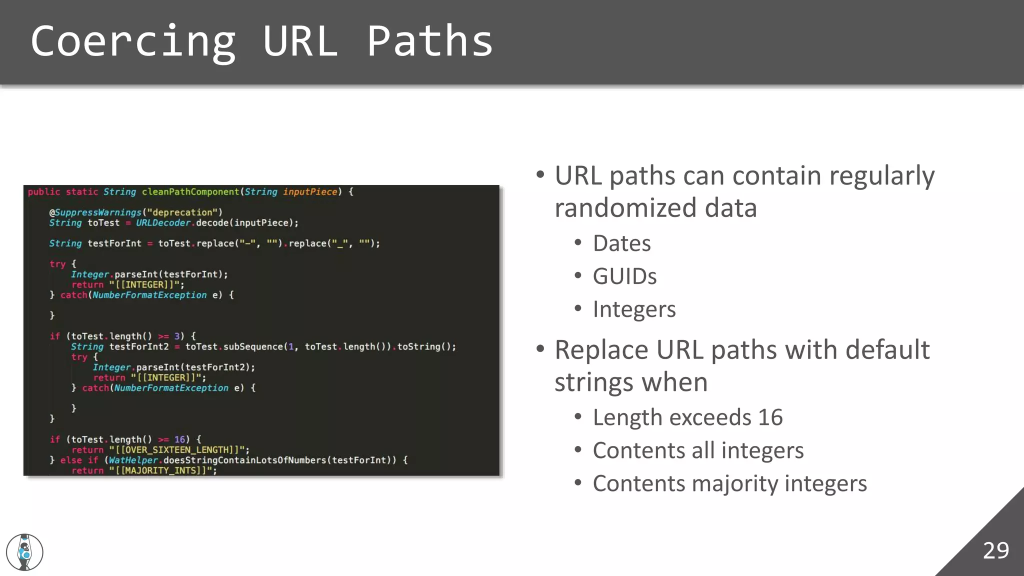 • URL paths can contain regularly
randomized data
• Dates
• GUIDs
• Integers
• Replace URL paths with default
strings when
• Length exceeds 16
• Contents all integers
• Contents majority integers
Coercing URL Paths
29
 