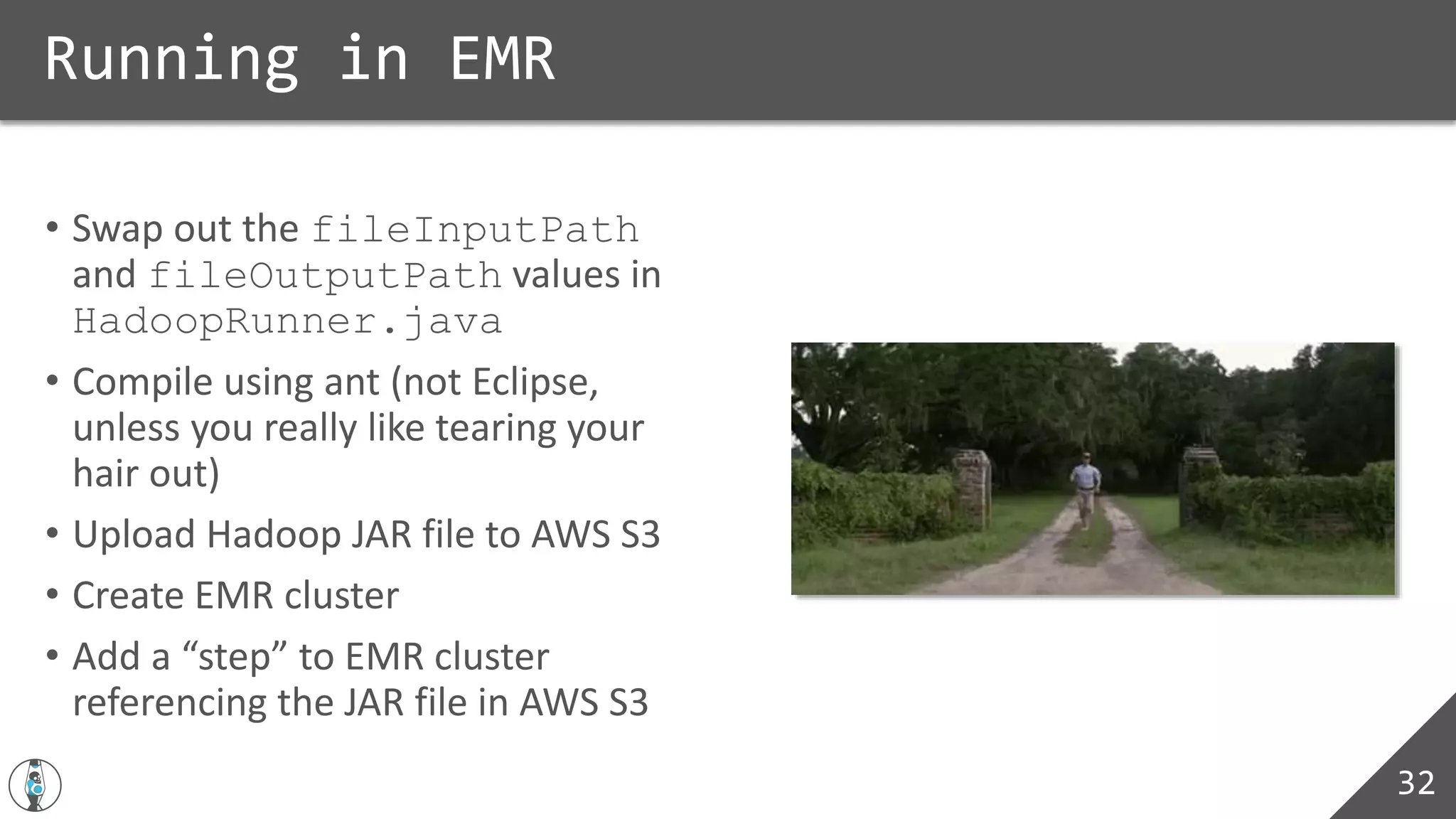 • Swap out the fileInputPath
and fileOutputPath values in
HadoopRunner.java
• Compile using ant (not Eclipse,
unless you really like tearing your
hair out)
• Upload Hadoop JAR file to AWS S3
• Create EMR cluster
• Add a “step” to EMR cluster
referencing the JAR file in AWS S3
Running in EMR
32
 
