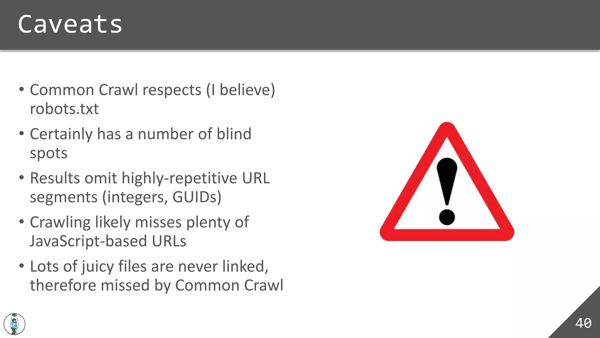 • Common Crawl respects (I believe)
robots.txt
• Certainly has a number of blind
spots
• Results omit highly-repetitive URL
segments (integers, GUIDs)
• Crawling likely misses plenty of
JavaScript-based URLs
• Lots of juicy files are never linked,
therefore missed by Common Crawl
Caveats
40
 