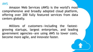 AWS
Amazon Web Services (AWS) is the world’s most
comprehensive and broadly adopted cloud platform,
offering over 200 fully featured services from data
centers globally.
Millions of customers—including the fastest-
growing startups, largest enterprises, and leading
government agencies—are using AWS to lower costs,
become more agile, and innovate faster.
 