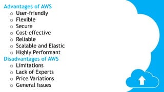 Advantages of AWS
o User-friendly
o Flexible
o Secure
o Cost-effective
o Reliable
o Scalable and Elastic
o Highly Performant
Disadvantages of AWS
o Limitations
o Lack of Experts
o Price Variations
o General Issues
 