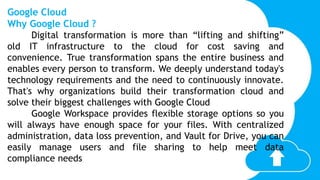 Google Cloud
Why Google Cloud ?
Digital transformation is more than “lifting and shifting”
old IT infrastructure to the cloud for cost saving and
convenience. True transformation spans the entire business and
enables every person to transform. We deeply understand today's
technology requirements and the need to continuously innovate.
That's why organizations build their transformation cloud and
solve their biggest challenges with Google Cloud
Google Workspace provides flexible storage options so you
will always have enough space for your files. With centralized
administration, data loss prevention, and Vault for Drive, you can
easily manage users and file sharing to help meet data
compliance needs
 
