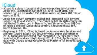 ICloud
• iCloud is a cloud-storage and cloud-computing service from
Apple Inc. launched on October 12, 2011. As of 2018, the
service had an estimated 850 million users, up from 782 million
users in 2016.
• Apple has eleven company-owned and -operated data centers
supporting iCloud services. The company has six data centers in
the United States, two in Denmark, and three in China.[8] One
of Apple's original iCloud data centers is located in Maiden,
North Carolina, US.
• Beginning in 2011, iCloud is based on Amazon Web Services and
Microsoft Azure (Apple iOS Security white paper published in
2014, Apple acknowledged that encrypted iOS files are stored
in Amazon S3 and Microsoft Azure[10]). In 2016, Apple signed a
deal with Google to use Google Cloud Platform for some iCloud
services.
 