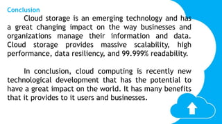 Conclusion
Cloud storage is an emerging technology and has
a great changing impact on the way businesses and
organizations manage their information and data.
Cloud storage provides massive scalability, high
performance, data resiliency, and 99.999% readability.
In conclusion, cloud computing is recently new
technological development that has the potential to
have a great impact on the world. It has many benefits
that it provides to it users and businesses.
 