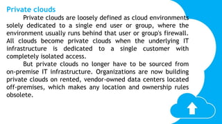 Private clouds
Private clouds are loosely defined as cloud environments
solely dedicated to a single end user or group, where the
environment usually runs behind that user or group's firewall.
All clouds become private clouds when the underlying IT
infrastructure is dedicated to a single customer with
completely isolated access.
But private clouds no longer have to be sourced from
on-premise IT infrastructure. Organizations are now building
private clouds on rented, vendor-owned data centers located
off-premises, which makes any location and ownership rules
obsolete.
 
