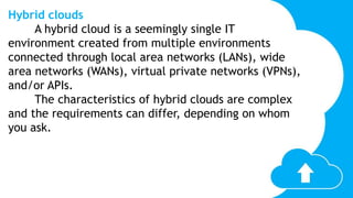 Hybrid clouds
A hybrid cloud is a seemingly single IT
environment created from multiple environments
connected through local area networks (LANs), wide
area networks (WANs), virtual private networks (VPNs),
and/or APIs.
The characteristics of hybrid clouds are complex
and the requirements can differ, depending on whom
you ask.
 