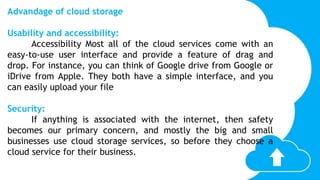 Advandage of cloud storage
Usability and accessibility:
Accessibility Most all of the cloud services come with an
easy-to-use user interface and provide a feature of drag and
drop. For instance, you can think of Google drive from Google or
iDrive from Apple. They both have a simple interface, and you
can easily upload your file
Security:
If anything is associated with the internet, then safety
becomes our primary concern, and mostly the big and small
businesses use cloud storage services, so before they choose a
cloud service for their business.
 