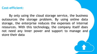Cost-efficient:
By only using the cloud storage service, the business
outsources the storage problem. By using online data
storage, the enterprise reduces the expenses of internal
resources. With this technology, the company itself does
not need any inner power and support to manage and
store their data
 