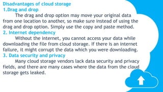 Disadvantages of cloud storage
1.Drag and drop
The drag and drop option may move your original data
from one location to another, so make sure instead of using the
drag and drop option. Simply use the copy and paste method.
2. Internet dependency
Without the internet, you cannot access your data while
downloading the file from cloud storage. If there is an internet
failure, it might corrupt the data which you were downloading.
3. Data security and privacy
Many cloud storage vendors lack data security and privacy
fields, and there are many cases where the data from the cloud
storage gets leaked.
 