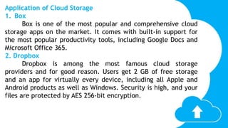 Application of Cloud Storage
1. Box
Box is one of the most popular and comprehensive cloud
storage apps on the market. It comes with built-in support for
the most popular productivity tools, including Google Docs and
Microsoft Office 365.
2. Dropbox
Dropbox is among the most famous cloud storage
providers and for good reason. Users get 2 GB of free storage
and an app for virtually every device, including all Apple and
Android products as well as Windows. Security is high, and your
files are protected by AES 256-bit encryption.
 