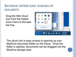 SKYDRIVE OFFERS EASY SYNCING OF
DOCUENTS

Drag the little Cloud
icon from the hidden
icons menu to the task
bar tray.




 The cloud icon is easy access to opening up your
 SkyDrive document folder on the Cloud. Once the
 folder is opened, documents can be dragged into the
 Skydrive storage area.
 